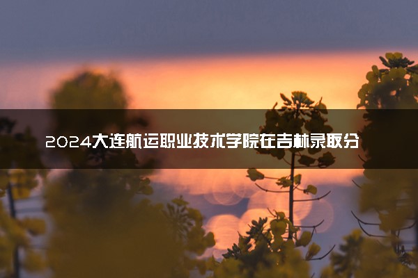 2024大连航运职业技术学院在吉林录取分数线 各专业分数及位次