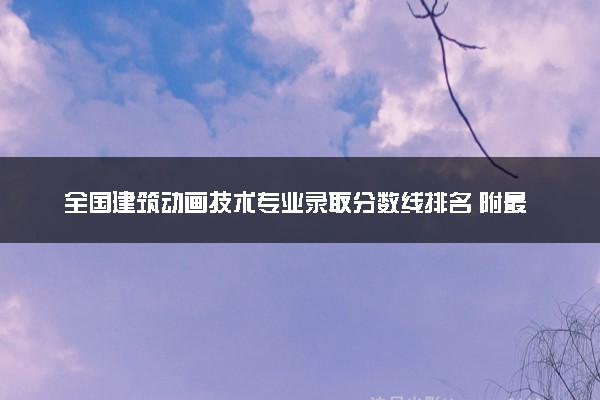 全国建筑动画技术专业录取分数线排名 附最低分的大学(2025年参考)