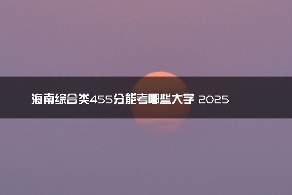 海南综合类455分能考哪些大学 2025考生稳上的大学名单