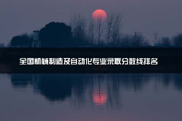 全国机械制造及自动化专业录取分数线排名 附最低分的大学(2025年参考)