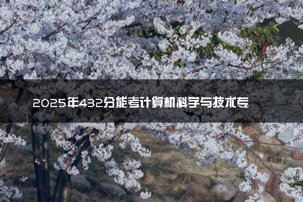 2025年432分能考计算机科学与技术专业吗 432分计算机科学与技术专业大学推荐