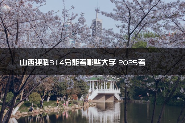 山西理科314分能考哪些大学 2025考生稳上的大学名单