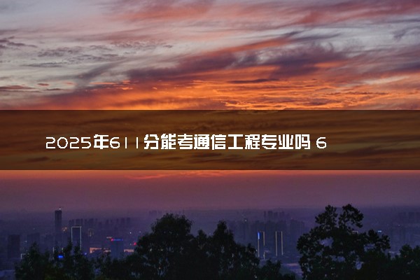 2025年611分能考通信工程专业吗 611分通信工程专业大学推荐