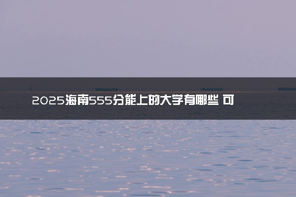 2025海南555分能上的大学有哪些 可以报考院校名单