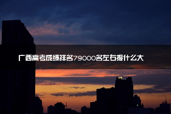广西高考成绩排名79000名左右报什么大学好（2025年参考）
