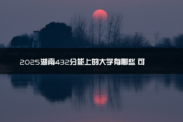 2025湖南432分能上的大学有哪些 可以报考院校名单