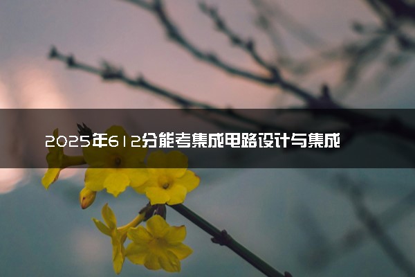 2025年612分能考集成电路设计与集成系统专业吗 612分集成电路设计与集成系统专业大学推荐