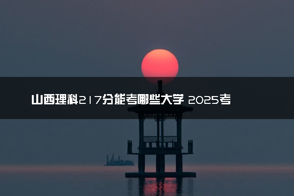 山西理科217分能考哪些大学 2025考生稳上的大学名单