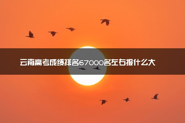云南高考成绩排名67000名左右报什么大学好（2025年参考）
