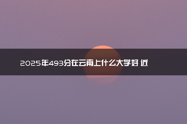 2025年493分在云南上什么大学好 近三年录取分数线是多少