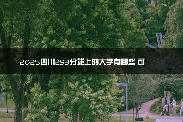 2025四川293分能上的大学有哪些 可以报考院校名单