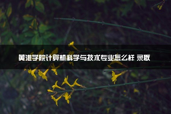 黄淮学院计算机科学与技术专业怎么样 录取分数线多少