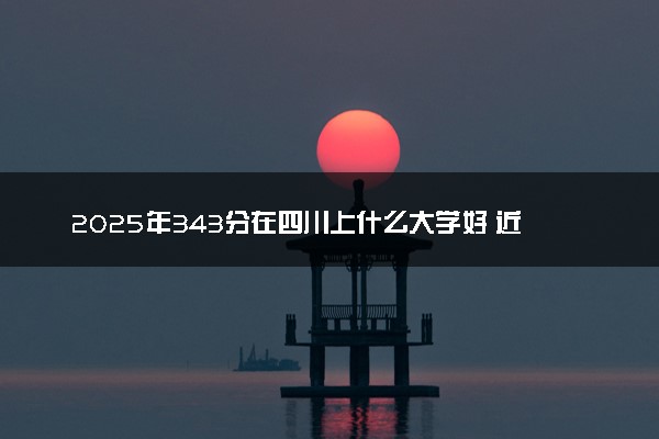 2025年343分在四川上什么大学好 近三年录取分数线是多少