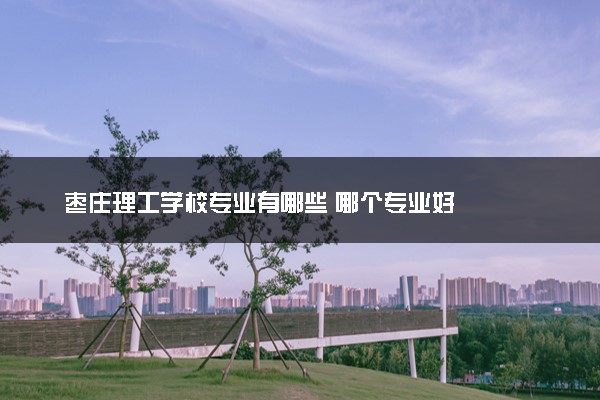 枣庄理工学校专业有哪些 哪个专业好