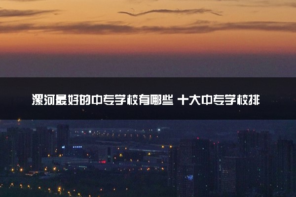 漯河最好的中专学校有哪些 十大中专学校排名