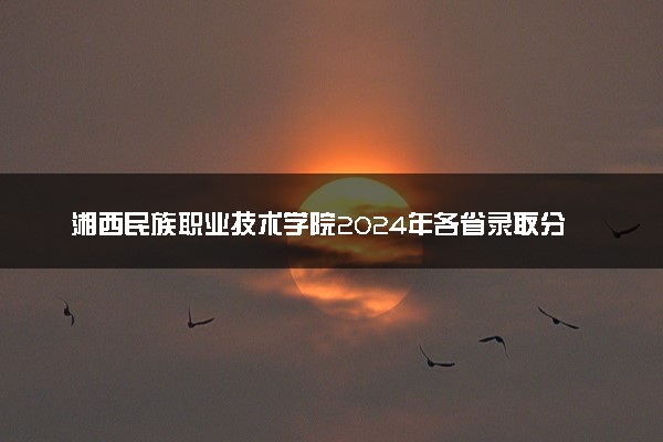 湘西民族职业技术学院2024年各省录取分数线 多少分能考上