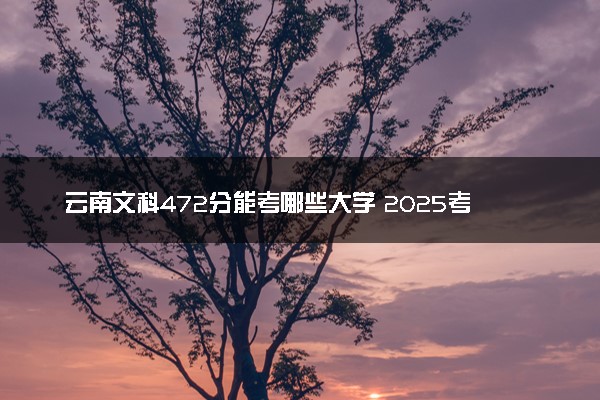 云南文科472分能考哪些大学 2025考生稳上的大学名单