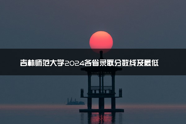 吉林师范大学2024各省录取分数线及最低位次是多少