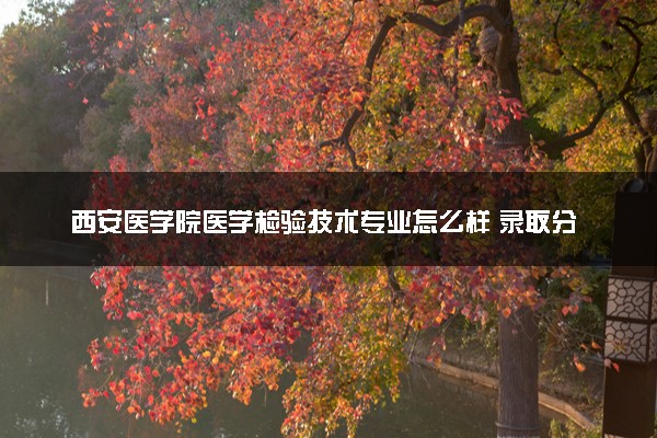 西安医学院医学检验技术专业怎么样 录取分数线多少