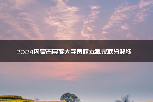 2024内蒙古民族大学国际本科录取分数线 最低多少分能上
