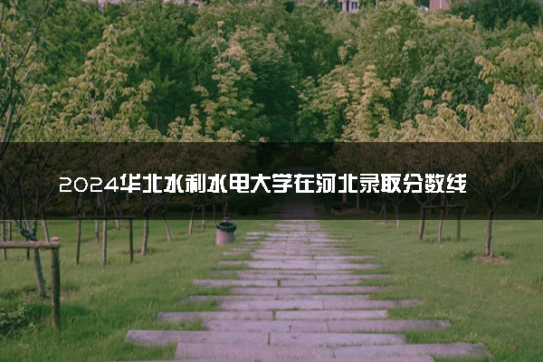 2024华北水利水电大学在河北录取分数线 各专业分数及位次