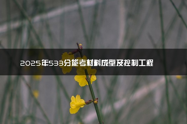 2025年533分能考材料成型及控制工程专业吗 533分材料成型及控制工程专业大学推荐