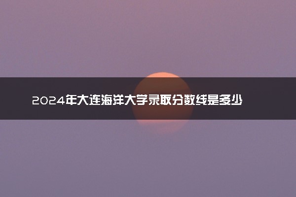 2024年大连海洋大学录取分数线是多少 各省最低分数线及位次