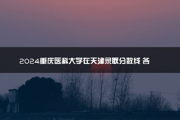 2024重庆医科大学在天津录取分数线 各专业分数及位次