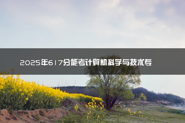 2025年617分能考计算机科学与技术专业吗 617分计算机科学与技术专业大学推荐