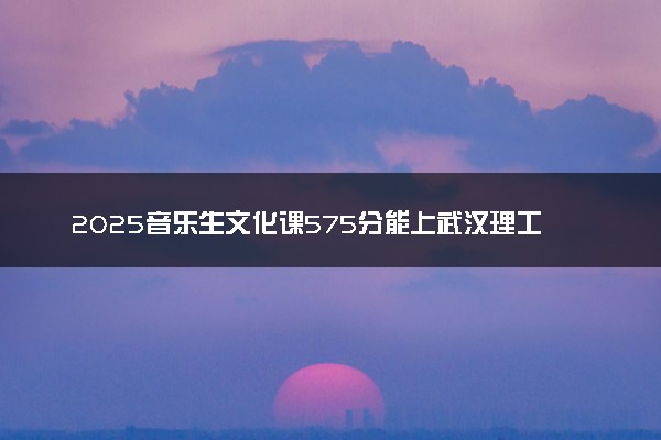 2025音乐生文化课575分能上武汉理工大学吗