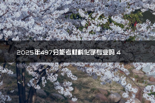 2025年497分能考材料化学专业吗 497分材料化学专业大学推荐