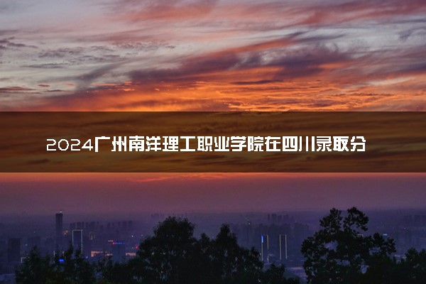 2024广州南洋理工职业学院在四川录取分数线 各专业分数及位次