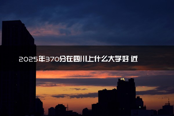 2025年370分在四川上什么大学好 近三年录取分数线是多少