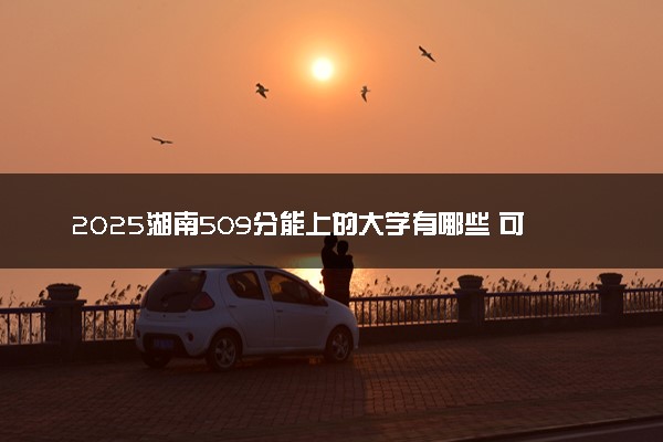 2025湖南509分能上的大学有哪些 可以报考院校名单