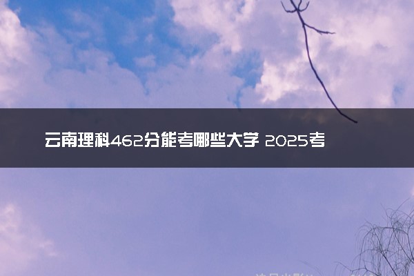 云南理科462分能考哪些大学 2025考生稳上的大学名单
