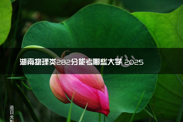 湖南物理类282分能考哪些大学 2025考生稳上的大学名单