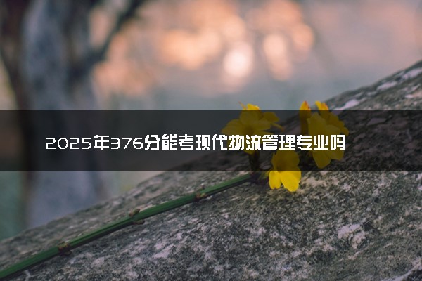 2025年376分能考现代物流管理专业吗 376分现代物流管理专业大学推荐