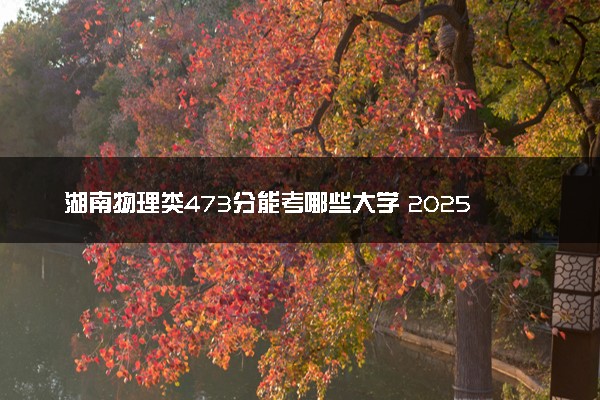 湖南物理类473分能考哪些大学 2025考生稳上的大学名单