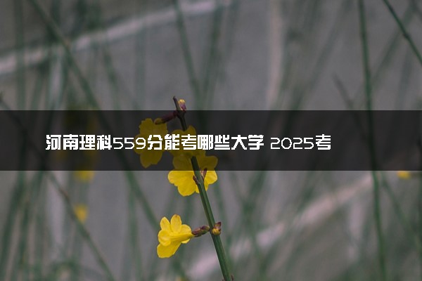 河南理科559分能考哪些大学 2025考生稳上的大学名单