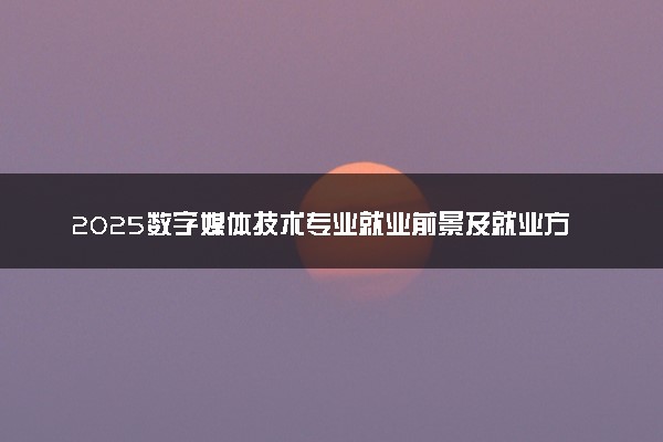 2025数字媒体技术专业就业前景及就业方向最新 好找工作吗