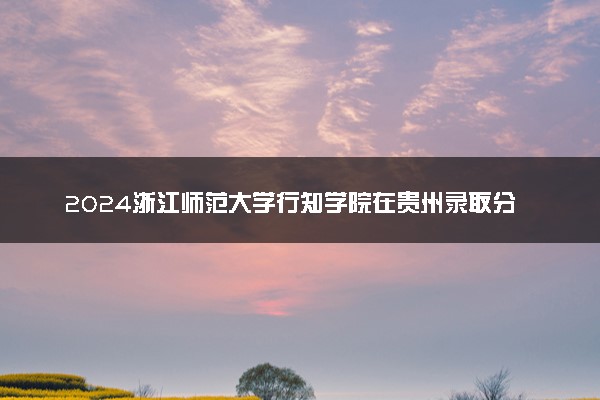 2024浙江师范大学行知学院在贵州录取分数线 各专业分数及位次