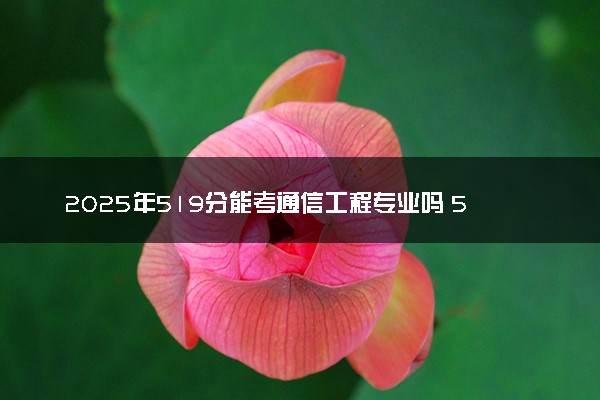 2025年519分能考通信工程专业吗 519分通信工程专业大学推荐