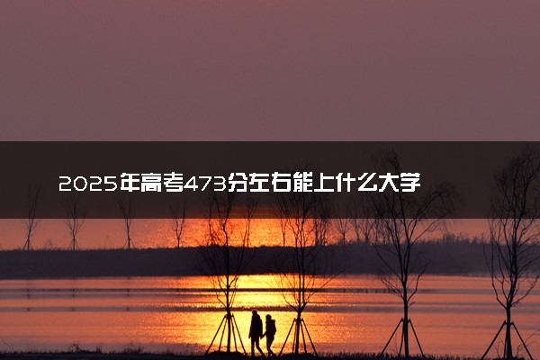 2025年高考473分左右能上什么大学 可以报考院校有哪些