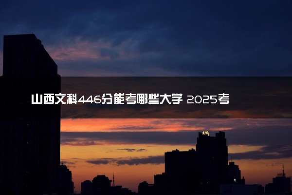 山西文科446分能考哪些大学 2025考生稳上的大学名单