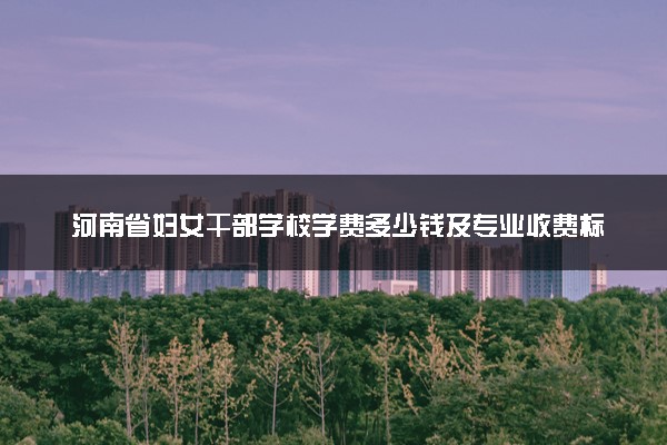 河南省妇女干部学校学费多少钱及专业收费标准