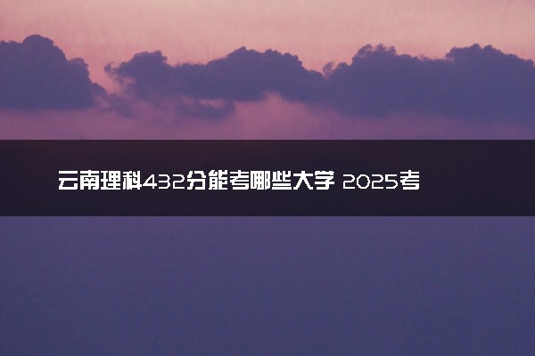 云南理科432分能考哪些大学 2025考生稳上的大学名单