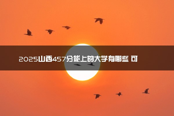 2025山西457分能上的大学有哪些 可以报考院校名单