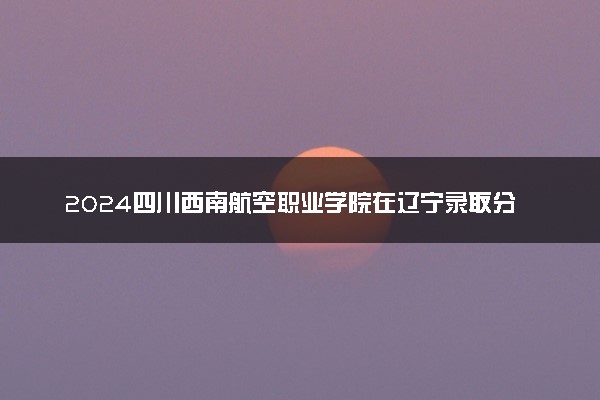 2024四川西南航空职业学院在辽宁录取分数线 各专业分数及位次