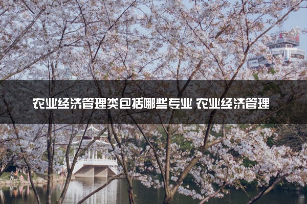 农业经济管理类包括哪些专业 农业经济管理类专业开设大学及专业代码
