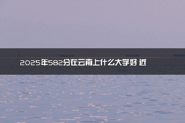 2025年582分在云南上什么大学好 近三年录取分数线是多少